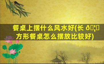 餐桌上摆什么风水好(长 🦉 方形餐桌怎么摆放比较好)